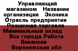 Управляющий магазином › Название организации ­ Эконика › Отрасль предприятия ­ Розничная торговля › Минимальный оклад ­ 1 - Все города Работа » Вакансии   . Воронежская обл.